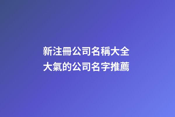 新注冊公司名稱大全 大氣的公司名字推薦-第1張-公司起名-玄機派
